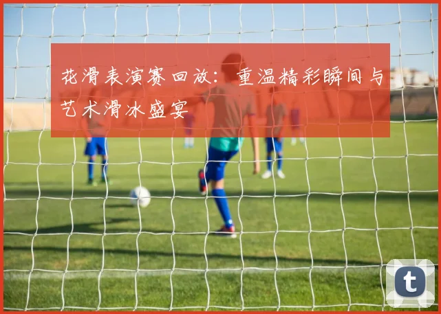 花滑表演赛回放：重温精彩瞬间与艺术滑冰盛宴